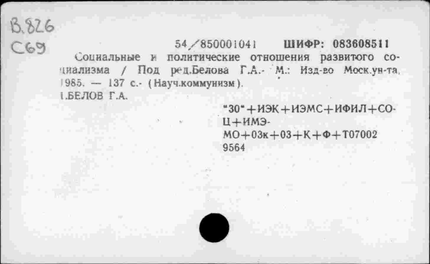 ﻿

54/850001041 ШИФР: 083608511
Социальные и политические отношения развитого социализма / Под ред.Белова Г.А.- М.: Изд-во Моск.ун-та. 1985. — 137 с.- (Науч.коммунизм).
I .БЕЛОВ Г.А.
“ЗО' + ИЭК + ИЭМС+ИФИЛ+СО-и+имэ-МО+03к+03-гК+Ф+Т07002 9564